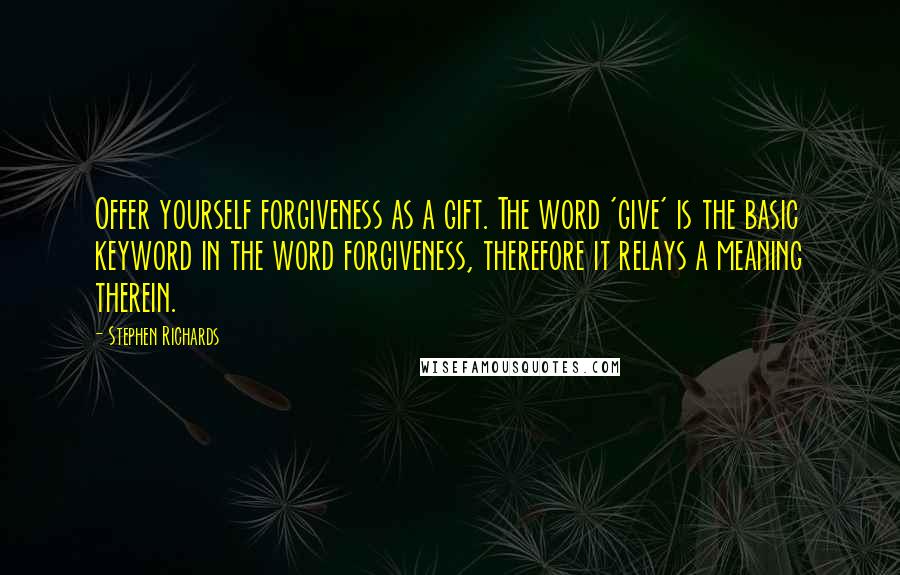 Stephen Richards Quotes: Offer yourself forgiveness as a gift. The word 'give' is the basic keyword in the word forgiveness, therefore it relays a meaning therein.