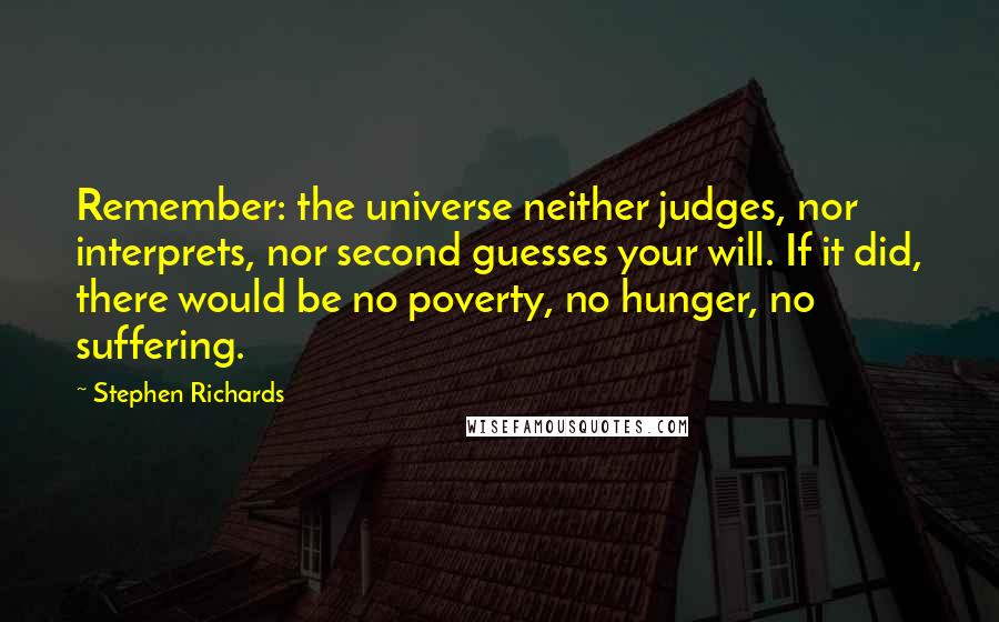 Stephen Richards Quotes: Remember: the universe neither judges, nor interprets, nor second guesses your will. If it did, there would be no poverty, no hunger, no suffering.