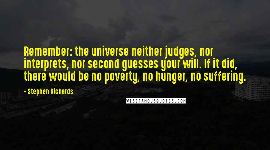 Stephen Richards Quotes: Remember: the universe neither judges, nor interprets, nor second guesses your will. If it did, there would be no poverty, no hunger, no suffering.