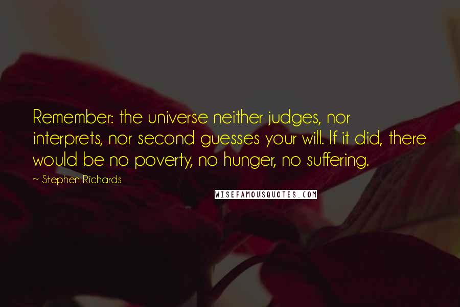 Stephen Richards Quotes: Remember: the universe neither judges, nor interprets, nor second guesses your will. If it did, there would be no poverty, no hunger, no suffering.