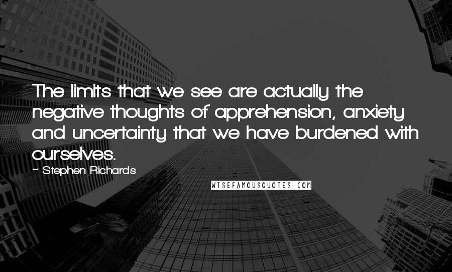 Stephen Richards Quotes: The limits that we see are actually the negative thoughts of apprehension, anxiety and uncertainty that we have burdened with ourselves.