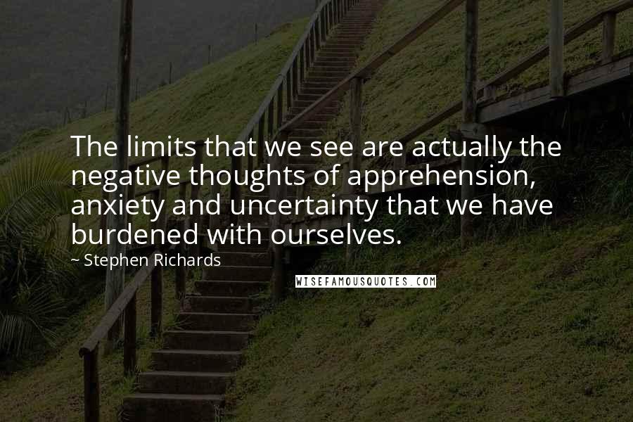 Stephen Richards Quotes: The limits that we see are actually the negative thoughts of apprehension, anxiety and uncertainty that we have burdened with ourselves.