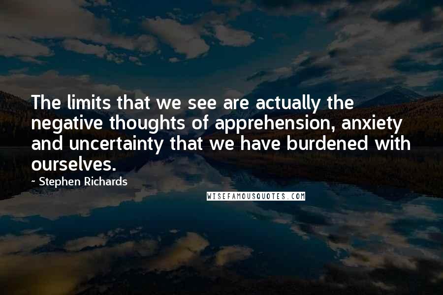 Stephen Richards Quotes: The limits that we see are actually the negative thoughts of apprehension, anxiety and uncertainty that we have burdened with ourselves.