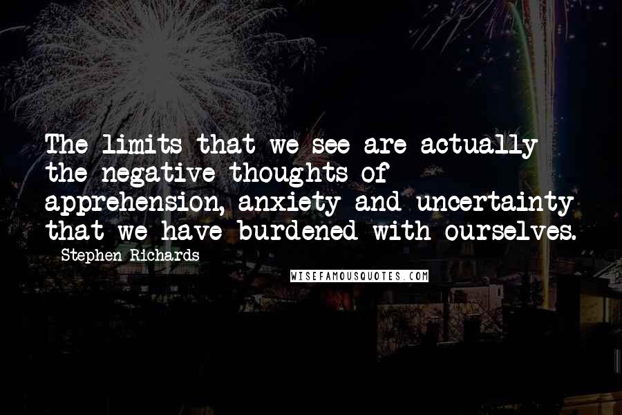 Stephen Richards Quotes: The limits that we see are actually the negative thoughts of apprehension, anxiety and uncertainty that we have burdened with ourselves.