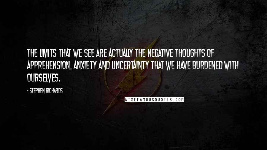 Stephen Richards Quotes: The limits that we see are actually the negative thoughts of apprehension, anxiety and uncertainty that we have burdened with ourselves.