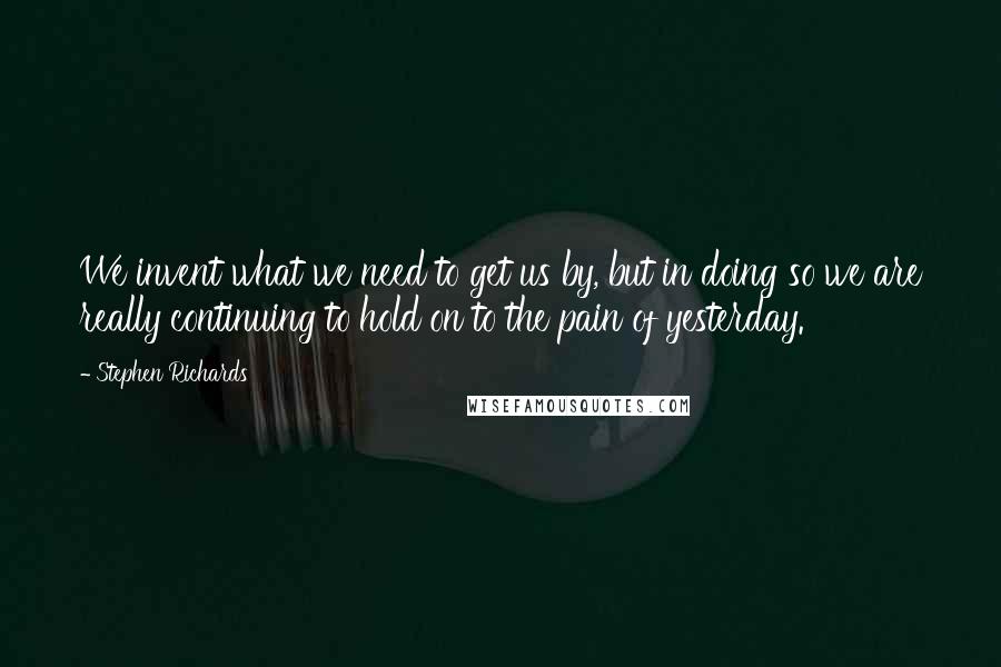 Stephen Richards Quotes: We invent what we need to get us by, but in doing so we are really continuing to hold on to the pain of yesterday.