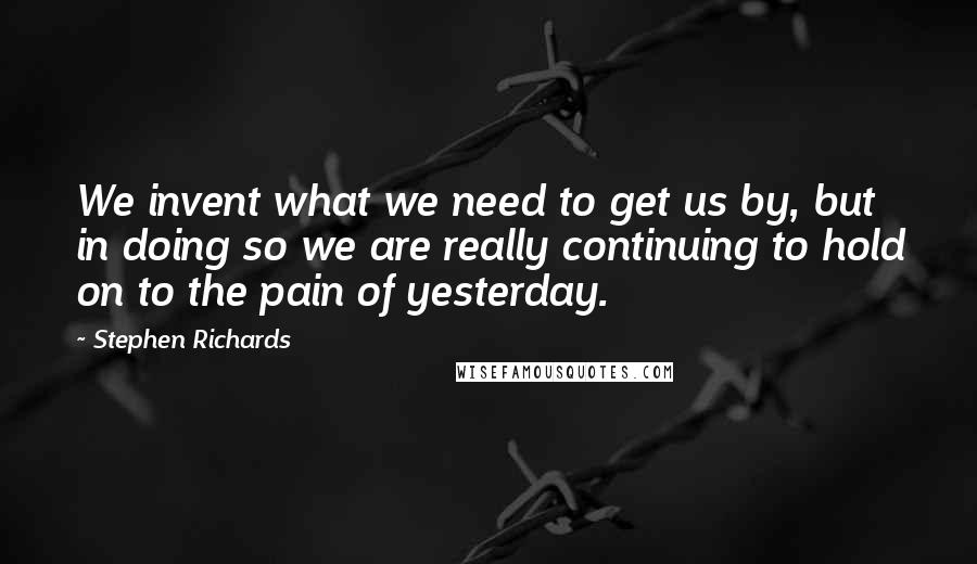 Stephen Richards Quotes: We invent what we need to get us by, but in doing so we are really continuing to hold on to the pain of yesterday.