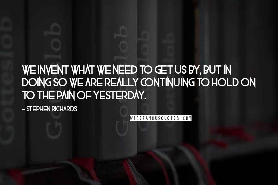 Stephen Richards Quotes: We invent what we need to get us by, but in doing so we are really continuing to hold on to the pain of yesterday.