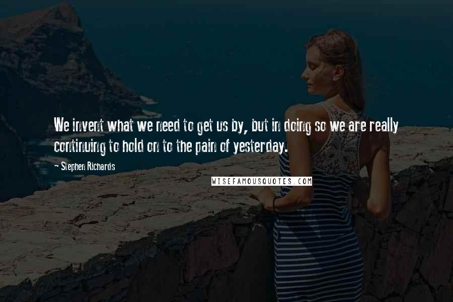 Stephen Richards Quotes: We invent what we need to get us by, but in doing so we are really continuing to hold on to the pain of yesterday.