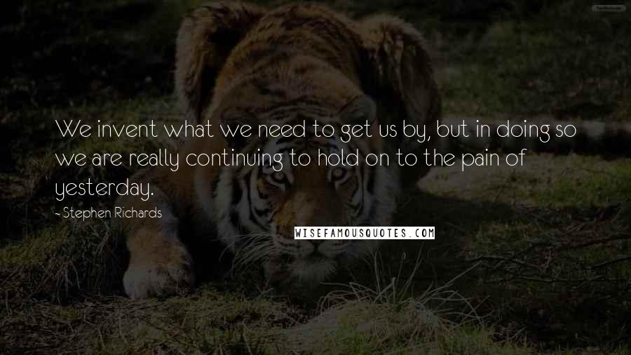 Stephen Richards Quotes: We invent what we need to get us by, but in doing so we are really continuing to hold on to the pain of yesterday.