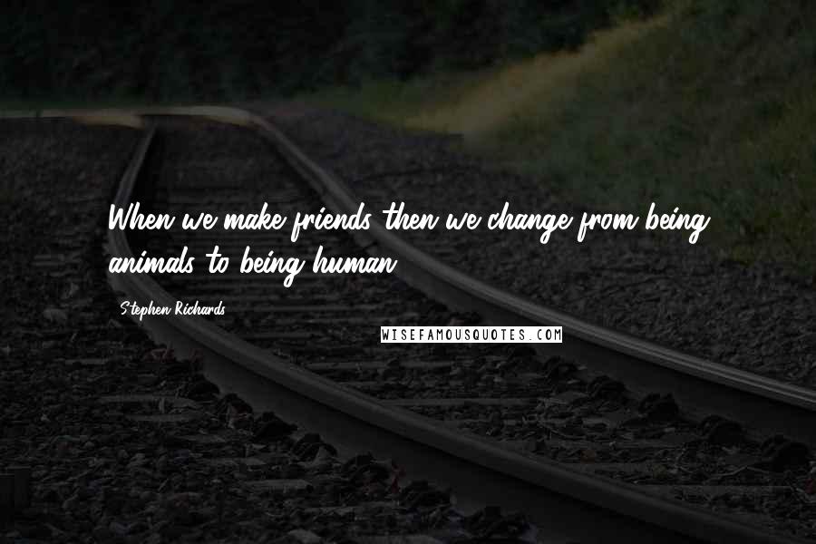 Stephen Richards Quotes: When we make friends then we change from being animals to being human.