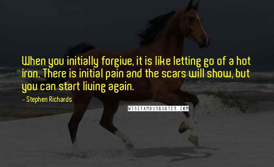 Stephen Richards Quotes: When you initially forgive, it is like letting go of a hot iron. There is initial pain and the scars will show, but you can start living again.