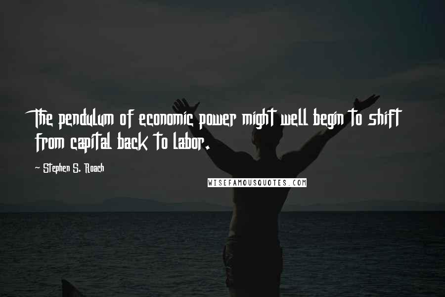 Stephen S. Roach Quotes: The pendulum of economic power might well begin to shift from capital back to labor.