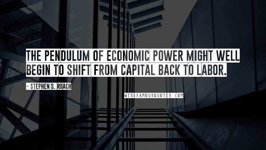 Stephen S. Roach Quotes: The pendulum of economic power might well begin to shift from capital back to labor.