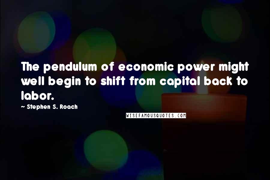 Stephen S. Roach Quotes: The pendulum of economic power might well begin to shift from capital back to labor.