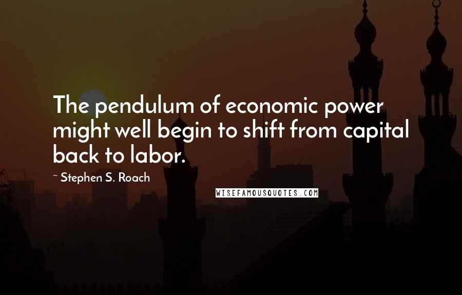 Stephen S. Roach Quotes: The pendulum of economic power might well begin to shift from capital back to labor.