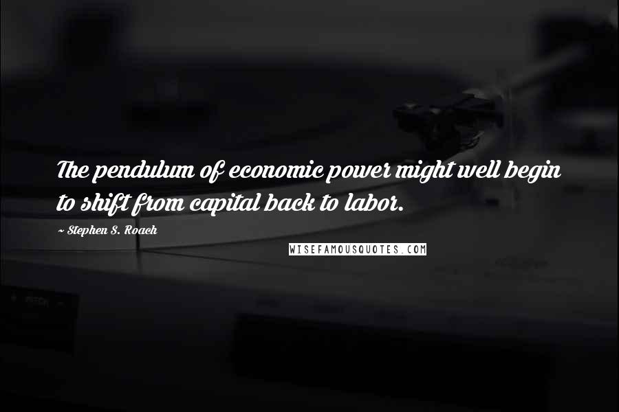 Stephen S. Roach Quotes: The pendulum of economic power might well begin to shift from capital back to labor.