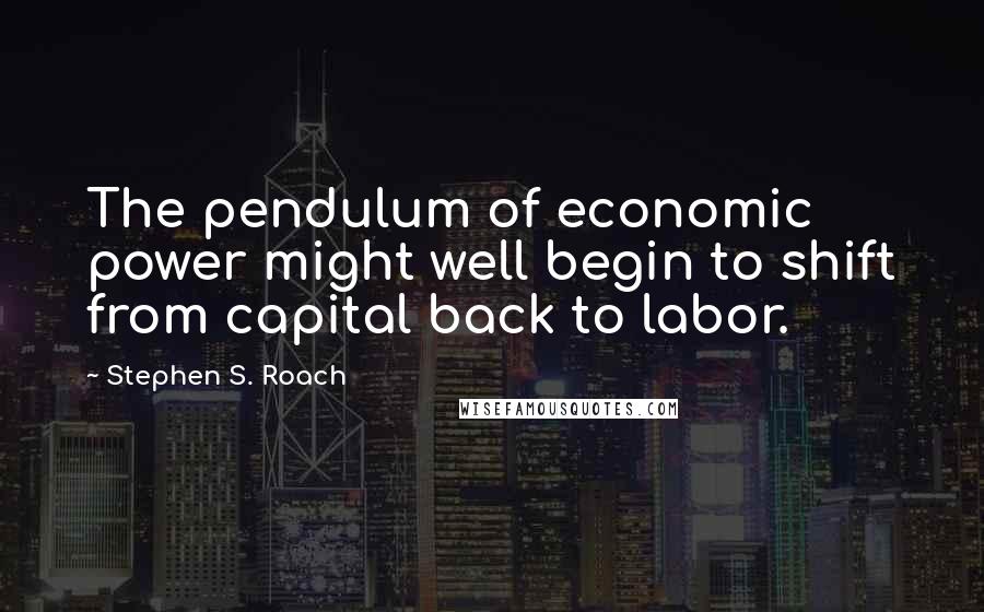 Stephen S. Roach Quotes: The pendulum of economic power might well begin to shift from capital back to labor.