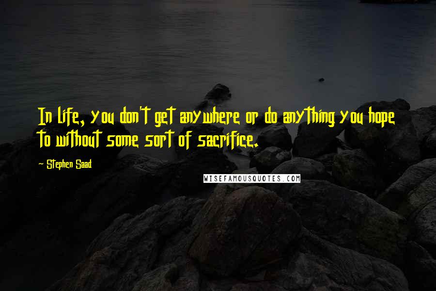 Stephen Saad Quotes: In life, you don't get anywhere or do anything you hope to without some sort of sacrifice.