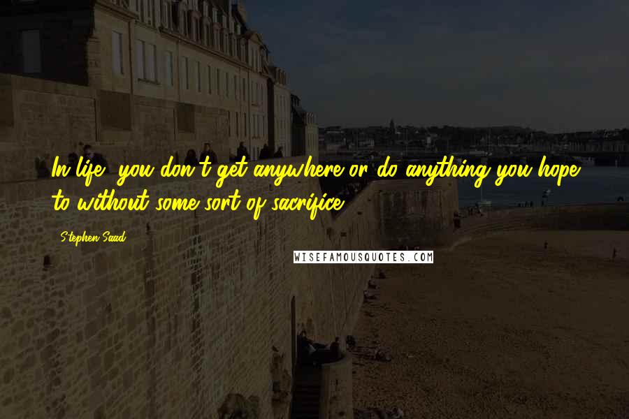 Stephen Saad Quotes: In life, you don't get anywhere or do anything you hope to without some sort of sacrifice.