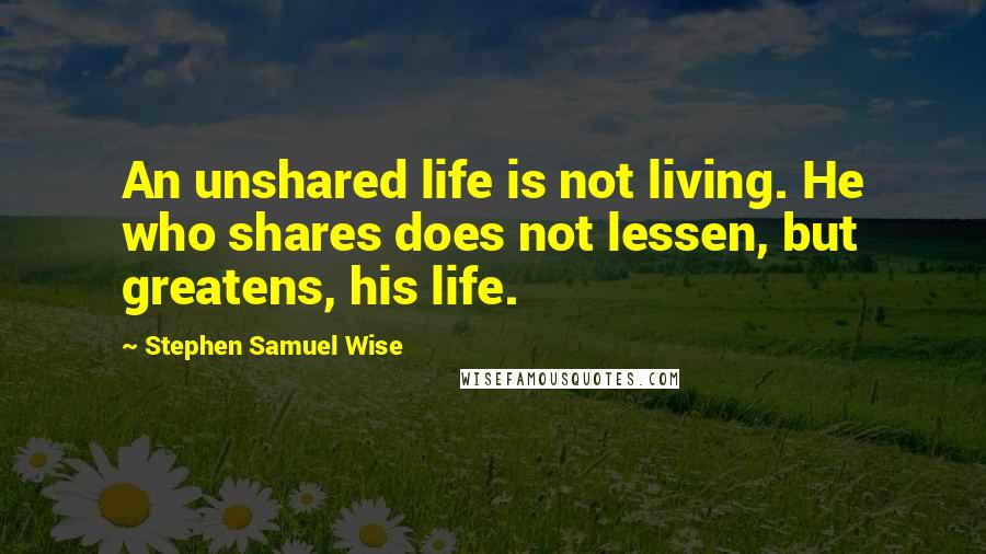 Stephen Samuel Wise Quotes: An unshared life is not living. He who shares does not lessen, but greatens, his life.