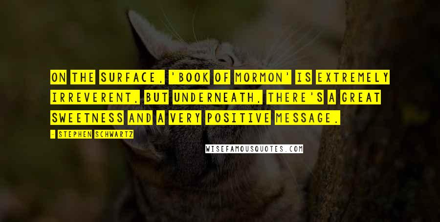 Stephen Schwartz Quotes: On the surface, 'Book of Mormon' is extremely irreverent, but underneath, there's a great sweetness and a very positive message.