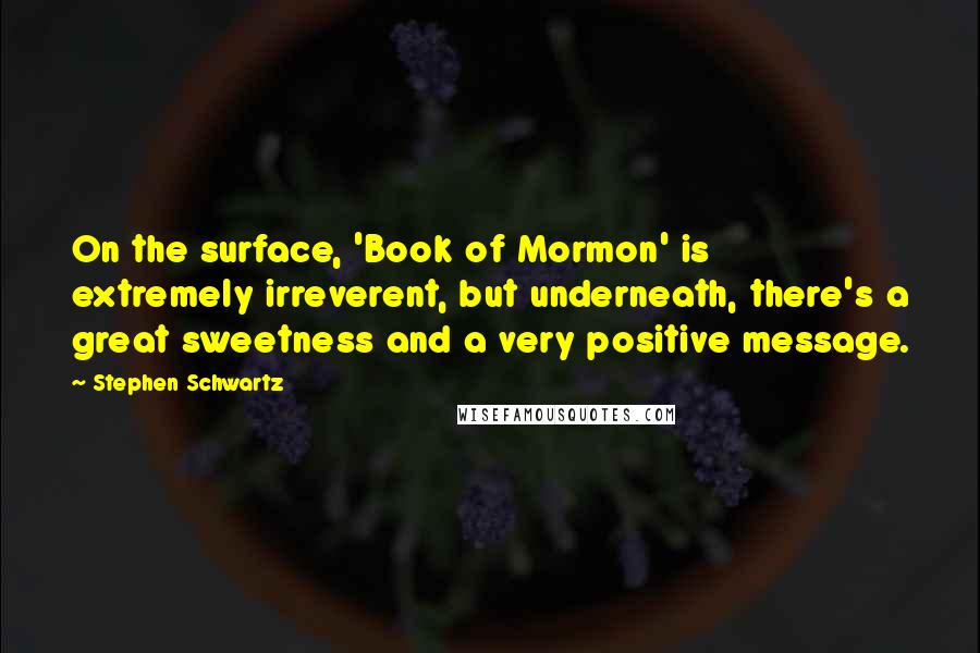 Stephen Schwartz Quotes: On the surface, 'Book of Mormon' is extremely irreverent, but underneath, there's a great sweetness and a very positive message.