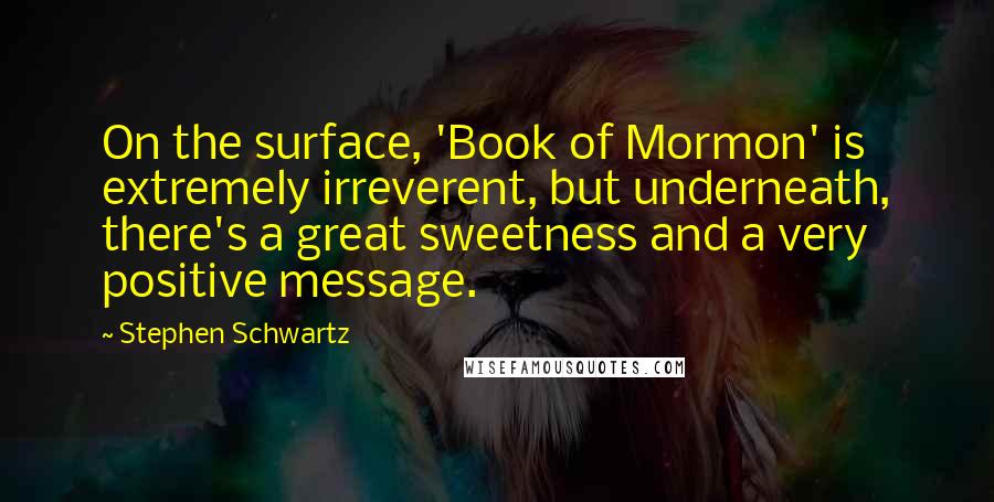 Stephen Schwartz Quotes: On the surface, 'Book of Mormon' is extremely irreverent, but underneath, there's a great sweetness and a very positive message.