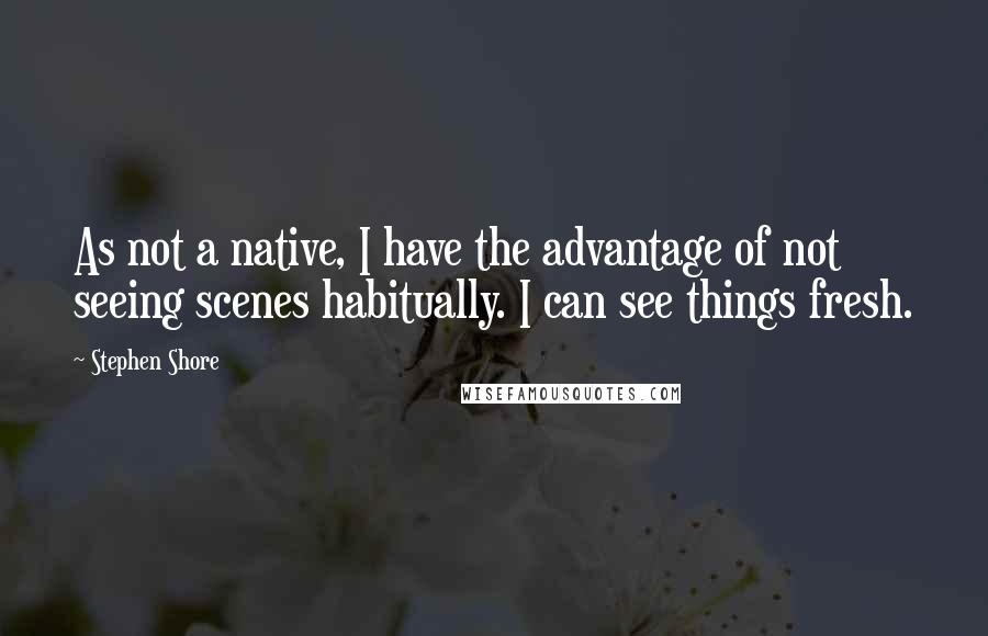 Stephen Shore Quotes: As not a native, I have the advantage of not seeing scenes habitually. I can see things fresh.