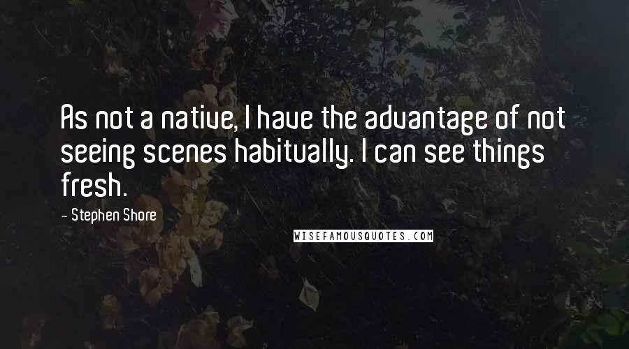 Stephen Shore Quotes: As not a native, I have the advantage of not seeing scenes habitually. I can see things fresh.