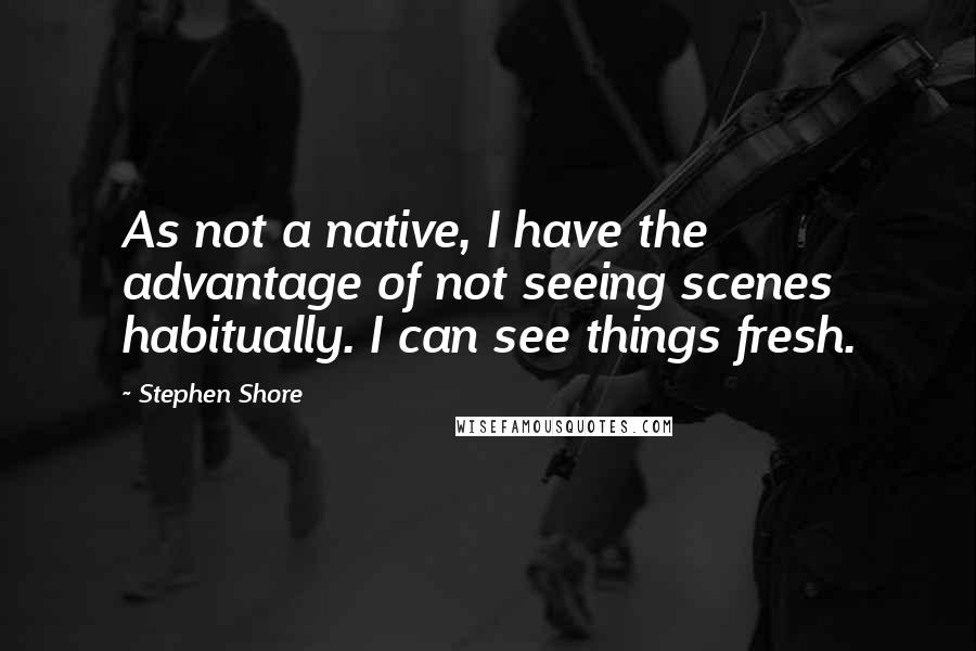 Stephen Shore Quotes: As not a native, I have the advantage of not seeing scenes habitually. I can see things fresh.
