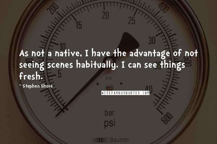 Stephen Shore Quotes: As not a native, I have the advantage of not seeing scenes habitually. I can see things fresh.