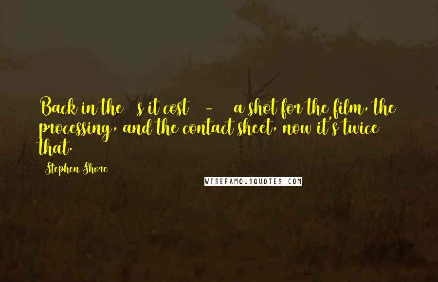 Stephen Shore Quotes: Back in the 70s it cost 15-20$ a shot for the film, the processing, and the contact sheet, now it's twice that.