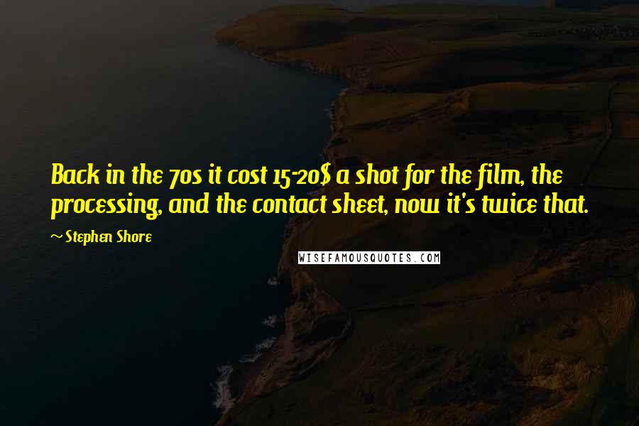 Stephen Shore Quotes: Back in the 70s it cost 15-20$ a shot for the film, the processing, and the contact sheet, now it's twice that.