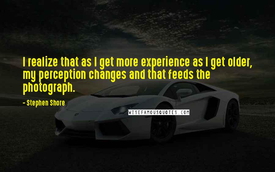 Stephen Shore Quotes: I realize that as I get more experience as I get older, my perception changes and that feeds the photograph.