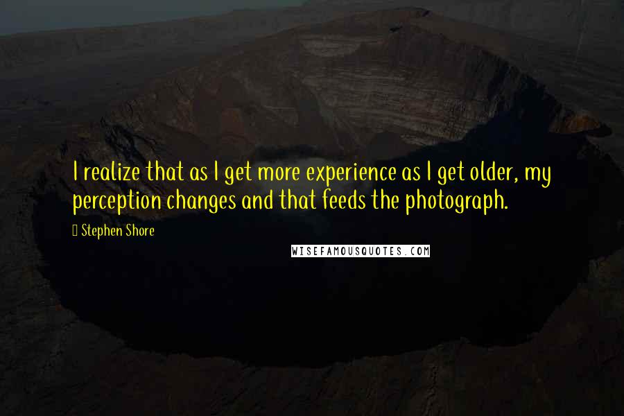 Stephen Shore Quotes: I realize that as I get more experience as I get older, my perception changes and that feeds the photograph.