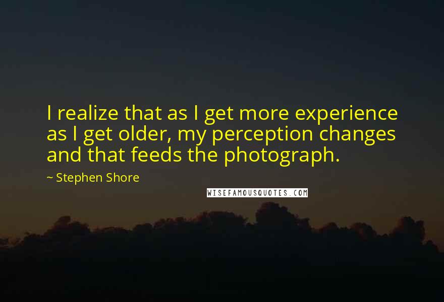 Stephen Shore Quotes: I realize that as I get more experience as I get older, my perception changes and that feeds the photograph.