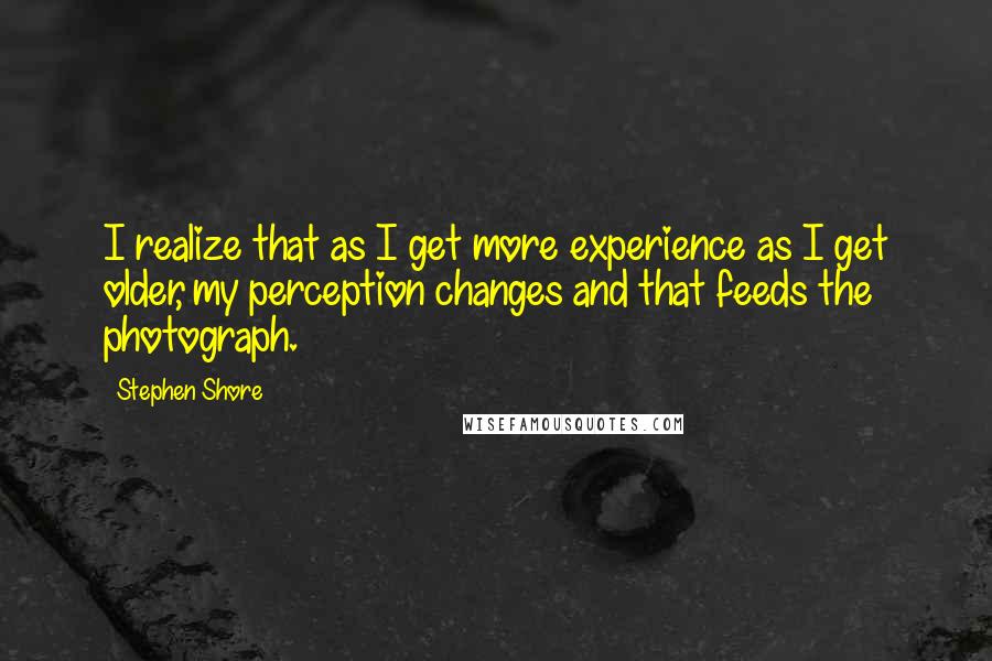 Stephen Shore Quotes: I realize that as I get more experience as I get older, my perception changes and that feeds the photograph.