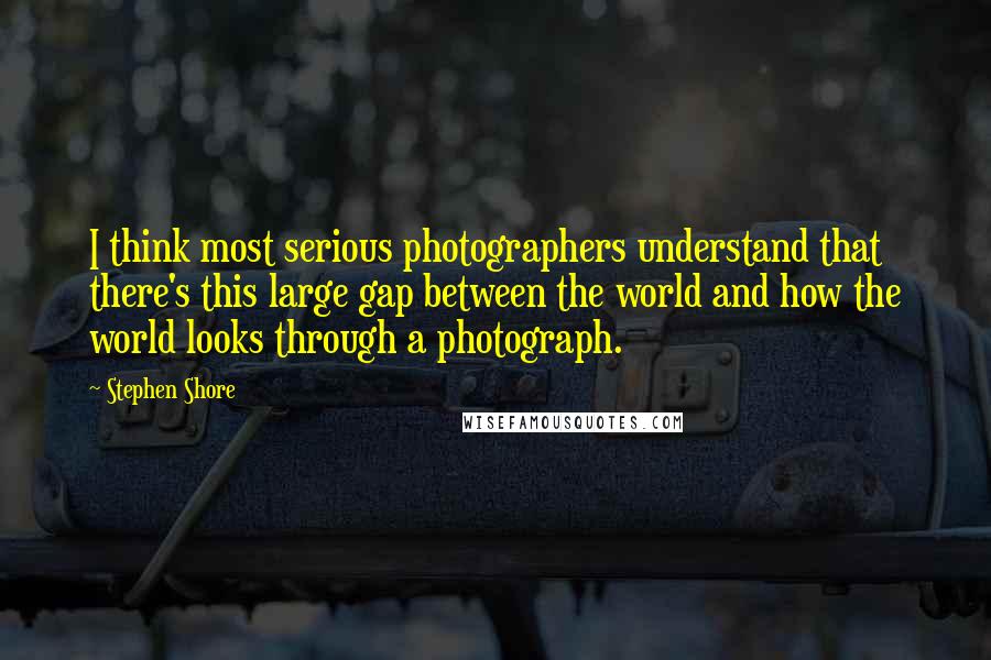 Stephen Shore Quotes: I think most serious photographers understand that there's this large gap between the world and how the world looks through a photograph.