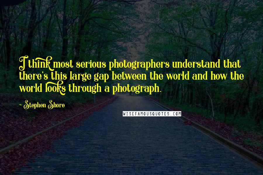 Stephen Shore Quotes: I think most serious photographers understand that there's this large gap between the world and how the world looks through a photograph.