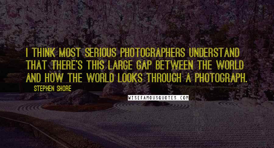 Stephen Shore Quotes: I think most serious photographers understand that there's this large gap between the world and how the world looks through a photograph.