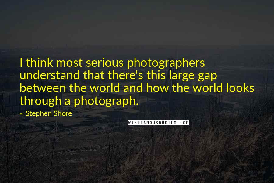 Stephen Shore Quotes: I think most serious photographers understand that there's this large gap between the world and how the world looks through a photograph.