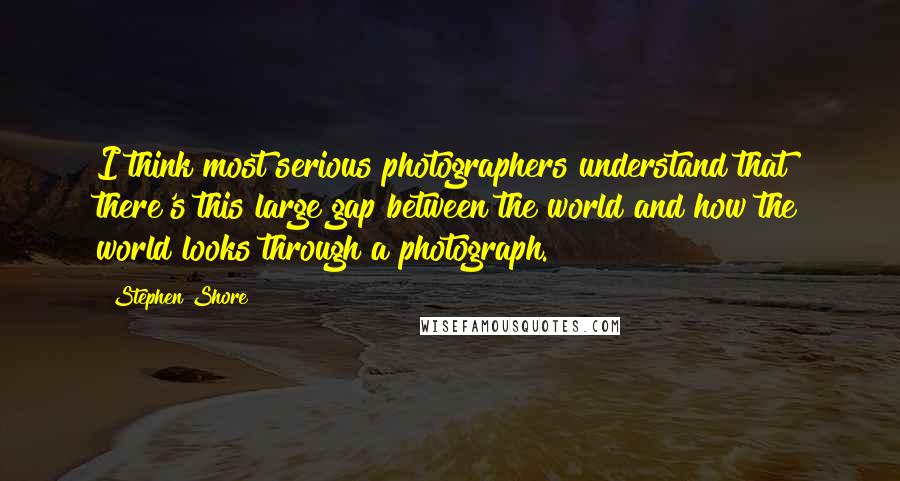 Stephen Shore Quotes: I think most serious photographers understand that there's this large gap between the world and how the world looks through a photograph.