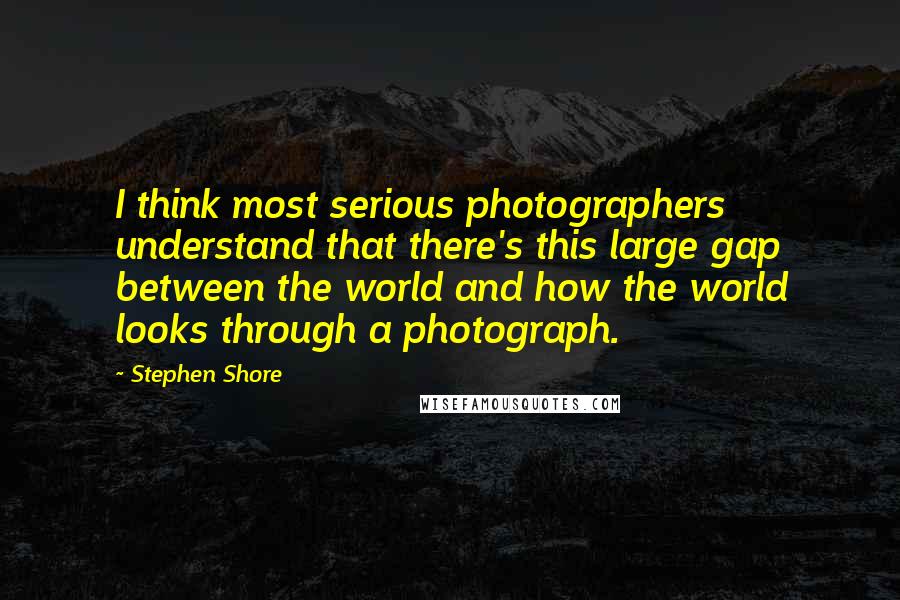 Stephen Shore Quotes: I think most serious photographers understand that there's this large gap between the world and how the world looks through a photograph.
