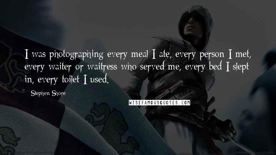 Stephen Shore Quotes: I was photographing every meal I ate, every person I met, every waiter or waitress who served me, every bed I slept in, every toilet I used.