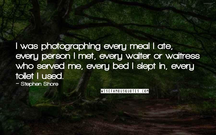 Stephen Shore Quotes: I was photographing every meal I ate, every person I met, every waiter or waitress who served me, every bed I slept in, every toilet I used.