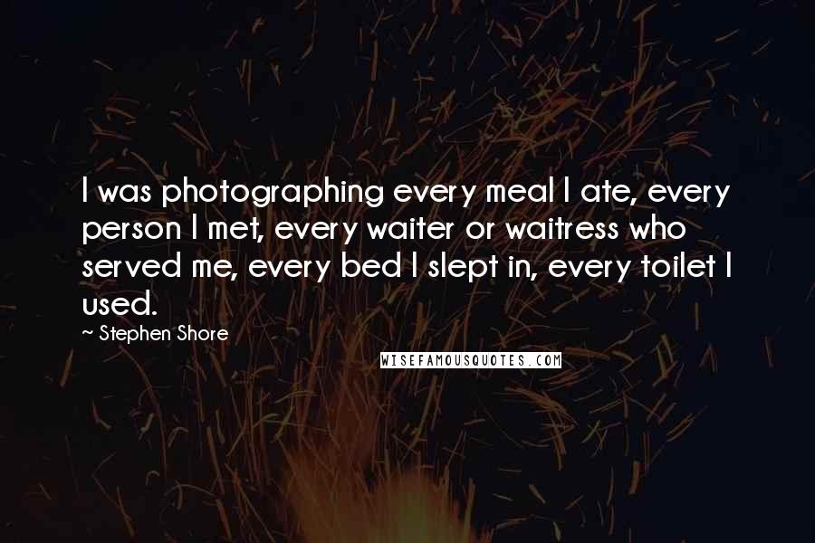 Stephen Shore Quotes: I was photographing every meal I ate, every person I met, every waiter or waitress who served me, every bed I slept in, every toilet I used.