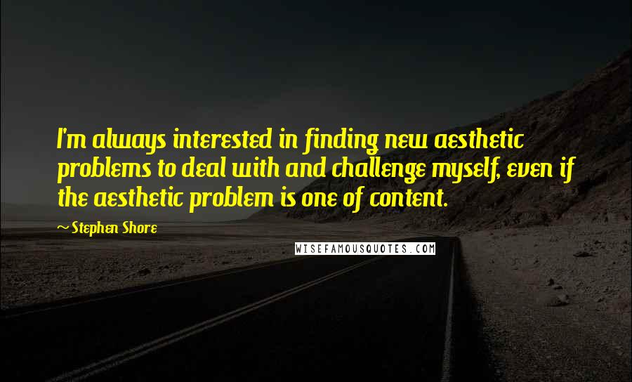 Stephen Shore Quotes: I'm always interested in finding new aesthetic problems to deal with and challenge myself, even if the aesthetic problem is one of content.