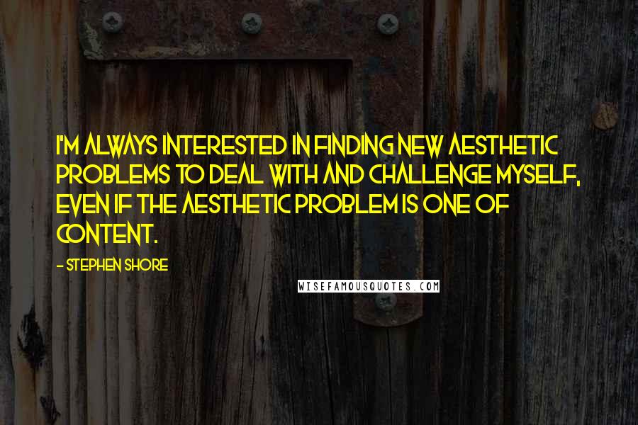 Stephen Shore Quotes: I'm always interested in finding new aesthetic problems to deal with and challenge myself, even if the aesthetic problem is one of content.