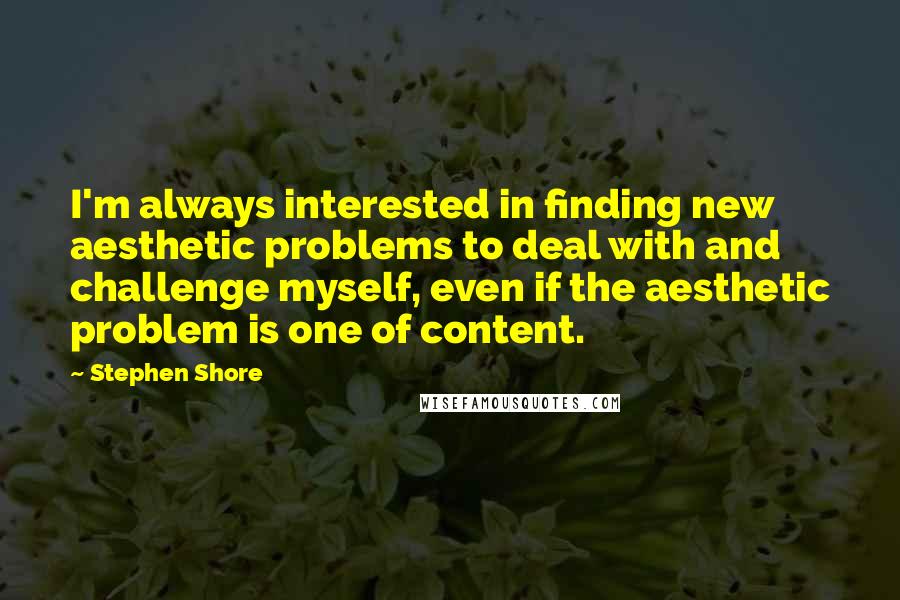 Stephen Shore Quotes: I'm always interested in finding new aesthetic problems to deal with and challenge myself, even if the aesthetic problem is one of content.